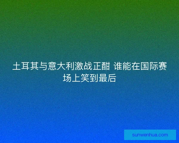 土耳其与意大利激战正酣 谁能在国际赛场上笑到最后
