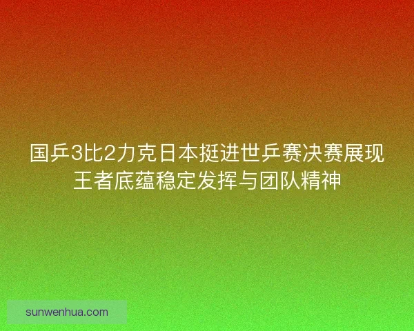 国乒3比2力克日本挺进世乒赛决赛展现王者底蕴稳定发挥与团队精神