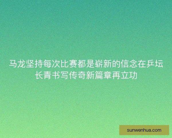 马龙坚持每次比赛都是崭新的信念在乒坛长青书写传奇新篇章再立功